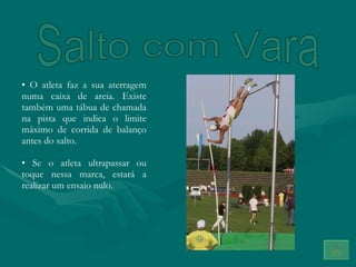 Salto com Vara O atleta faz a sua aterragem numa caixa de areia. Existe também uma tábua de chamada na pista que indica o limite máximo de corrida de balanço antes do salto. Se o atleta ultrapassar ou toque nessa marca, estará a realizar um ensaio nulo. 