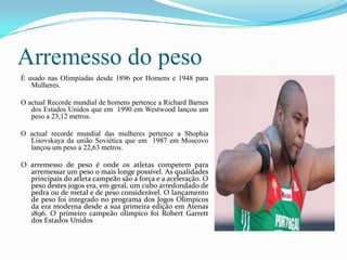 Arremesso do peso
É usado nas Olimpíadas desde 1896 por Homens e 1948 para
   Mulheres.

O actual Recorde mundial de homens pertence a Richard Barnes
   dos Estados Unidos que em 1990 em Westwood lançou um
   peso a 23,12 metros.

O actual recorde mundial das mulheres pertence a Shophia
  Lisovskaya da união Soviética que em 1987 em Moscovo
  lançou um peso a 22,63 metros.

O arremesso de peso é onde os atletas competem para
  arremessar um peso o mais longe possível. As qualidades
  principais do atleta campeão são a força e a aceleração. O
  peso destes jogos era, em geral, um cubo arredondado de
  pedra ou de metal e de peso considerável. O lançamento
  de peso foi integrado no programa dos Jogos Olímpicos
  da era moderna desde a sua primeira edição em Atenas
  1896. O primeiro campeão olímpico foi Robert Garrett
  dos Estados Unidos………………………………………………………...
 