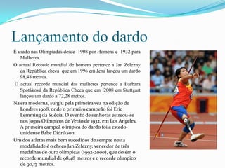 Lançamento do dardo
É usado nas Olimpíadas desde 1908 por Homens e 1932 para
   Mulheres.
O actual Recorde mundial de homens pertence a Jan Zelezny
   da República checa que em 1996 em Jena lançou um dardo
   98,48 metros.
O actual recorde mundial das mulheres pertence a Barbara
   Spotáková da República Checa que em 2008 em Stuttgart
   lançou um dardo a 72,28 metros.
Na era moderna, surgiu pela primeira vez na edição de
   Londres 1908, onde o primeiro campeão foi Eric
   Lemming da Suécia. O evento de senhoras estreou-se
   nos Jogos Olímpicos de Verão de 1932, em Los Angeles.
   A primeira campeã olímpica do dardo foi a estado-
   unidense Babe Didrikson.
Um dos atletas mais bem sucedidos de sempre nesta
   modalidade é o checo Jan Zelezny, vencedor de três
   medalhas de ouro olímpicas (1992-2000), que detém o
   recorde mundial de 98,48 metros e o recorde olímpico
   de 90,17 metros.
 