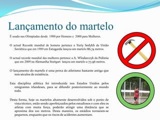 Lançamento do martelo
É usado nas Olimpíadas desde 1900 por Homens e 2000 para Mulheres.

O actual Recorde mundial de homens pertence a Yuriy Sedykh da União
   Soviética que em 1989 em Estugarda lançou um martelo 86,74 metros.

O actual recorde mundial das mulheres pertence a A. Wlodarczyk da Polónia
   que em 2009 na Alemanha Stuttgart lançou um martelo a 77,96 metros.

O lançamento do martelo é uma prova do atletismo bastante antiga que
   tem séculos de existência.

Esta disciplina atlética foi introduzida nos Estados Unidos pelos
   emigrantes irlandeses, para se difundir posteriormente ao mundo
   todo.

Desta forma, hoje os martelos altamente desenvolvidos sob o ponto de
   vista técnico, estão sendo aperfeiçoados pelos estudiosos e com eles os
   atletas com muita força, poderão atingir uma distância que se
   aproxima dos 100 metros. Desta maneira, os estádios tornaram-se
   pequenos, enquanto que os riscos de acidentes aumentam.
 