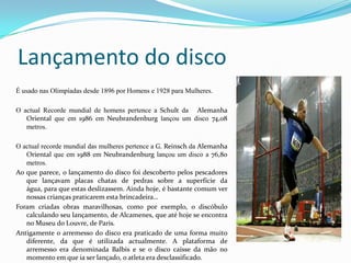 Lançamento do disco
É usado nas Olimpíadas desde 1896 por Homens e 1928 para Mulheres.

O actual Recorde mundial de homens pertence a Schult da Alemanha
   Oriental que em 1986 em Neubrandenburg lançou um disco 74,08
   metros.

O actual recorde mundial das mulheres pertence a G. Reinsch da Alemanha
   Oriental que em 1988 em Neubrandenburg lançou um disco a 76,80
   metros.
Ao que parece, o lançamento do disco foi descoberto pelos pescadores
   que lançavam placas chatas de pedras sobre a superfície da
   água, para que estas deslizassem. Ainda hoje, é bastante comum ver
   nossas crianças praticarem esta brincadeira…
Foram criadas obras maravilhosas, como por exemplo, o discóbulo
   calculando seu lançamento, de Alcamenes, que até hoje se encontra
   no Museu do Louvre, de Paris.
Antigamente o arremesso do disco era praticado de uma forma muito
   diferente, da que é utilizada actualmente. A plataforma de
   arremesso era denominada Balbis e se o disco caísse da mão no
   momento em que ia ser lançado, o atleta era desclassificado.
 