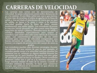  Las carreras más cortas son las denominadas de
velocidad. En pista cubierta se corren sobre distancias de
50 y 60 metros. Al aire libre, sobre 100, 200 y 400 metros.
En este tipo de pruebas, el atleta se agacha en la línea de
salida y, tras ser dado el pistoletazo de inicio por un juez
de salida, se lanza a la pista y corre a la máxima
velocidad posible hacia la línea de meta, siendo
fundamental una salida rápida. Los corredores alcanzan
la tracción inicial situando los pies contra unos bloques
especiales de metal o plástico, llamados tacos de salida o
estribos, diseñados especialmente para sujetar al
corredor y que están colocados justo detrás de la línea de
salida. Las características principales de un estilo
eficiente para carreras de velocidad comprenden una
buena elevación de rodillas, movimientos libres de los
brazos y un ángulo de penetración del cuerpo de unos 25
grados.
Los corredores pueden usar diversas estrategias durante
las carreras. En una carrera de 400 m, por ejemplo, el
corredor puede correr a la velocidad máxima durante los
primeros 200 m, relajarse en alguna medida durante los
siguientes 150 m, para finalizar de nuevo con otro golpe
de velocidad punta en los 50 m finales. Otros corredores
prefieren correr 200 o 300 m a la máxima velocidad y
luego intentar resistir el resto de la carrera. Cuando el
corredor aminora la marcha, lo hace para conservar
energía, que utilizará en el momento en que efectúe de
nuevo un esfuerzo máximo.
 