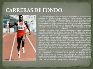  Las carreras cuya distancia es superior a los 3.000 m se denominan
pruebas de fondo o larga distancia. Estas carreras son muy
populares en Europa, donde se celebran con frecuencia carreras de
5.000 y 10.000 metros. El estilo utilizado por los fondistas evita
cualquier exceso en los movimientos; la acción de rodillas es ligera,
los movimientos de los brazos se reducen al mínimo y las zancadas
son más cortas que las de las carreras de velocidad o media
distancia.
Entre las carreras de fondo más agotadoras están las de cross y la de
maratón. A diferencia de otras carreras de larga distancia, que se
corren sobre pistas de composición variada, las de a campo traviesa
o cross se disputan en escenarios naturales, generalmente
accidentados. Debido a la variedad de condiciones y lugares en que
tienen lugar, resulta difícil homologar récords en este tipo de
carreras. Las carreras de maratón se corren normalmente sobre
pisos pavimentados en circuitos urbanos. Los corredores de ambas
disciplinas deben aprender a ascender desniveles con zancadas
cortas y eficientes y a descender con rapidez sin agitarse ni
descontrolar el paso y ritmos adecuados. Es esencial un paso
uniforme y mantenido.
Las carreras de a campo traviesa exceden normalmente de
14,5 kilómetros. La distancia de la prueba de maratón es de
42,195 kilómetros. La carrera de maratón se convirtió en un
acontecimiento popular a partir de la década de 1970, celebrándose
carreras en numerosas ciudades del mundo, como Boston, Nueva
York, Chicago, Londres, Seúl y Madrid, entre otras.
 