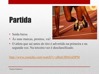 Partida
• Saída baixa
• Ás suas marcas, prontos, vai!
• O atleta que saí antes do tiro é advertido na primeira e na
segunda vez. Na terceira vez é desclassificado.

http://www.youtube.com/watch?v=zBmUBNGsDPM

Vanessa Gonçalves

 