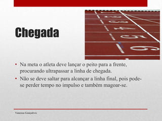 Chegada
• Na meta o atleta deve lançar o peito para a frente,
procurando ultrapassar a linha de chegada.
• Não se deve saltar para alcançar a linha final, pois podese perder tempo no impulso e também magoar-se.

Vanessa Gonçalves

 