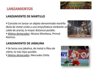 LANZAMIENTO DE MARTILLO
 Consiste en lanzar un objeto denominado martillo
(bola de metal unida a una empuñadura mediante un
cable de acero), la mayor distancia posible.
 Atletas destacados: Aksana Miankova, Primož
Kozmus.

LANZAMIENTO DE JABALINA
 Se lanza una jabalina, de metal o fibra de
vidrio, lo más lejos posible.
 Atletas destacados: Mercedes Chilla

 