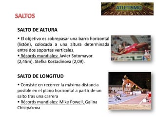 SALTO DE ALTURA
 El objetivo es sobrepasar una barra horizontal
(listón), colocada a una altura determinada
entre dos soportes verticales.
 Récords mundiales: Javier Sotomayor
(2,45m), Stefka Kostadinova (2,09).

SALTO DE LONGITUD
 Consiste en recorrer la máxima distancia
posible en el plano horizontal a partir de un
salto tras una carrera
 Récords mundiales: Mike Powell, Galina
Chistyakova

 