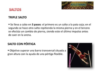 TRIPLE SALTO
 Se lleva a cabo en 3 pasos: el primero es un salto a la pata coja; en el
segundo se hace otro salto repitiendo la misma pierna y en el tercero
se efectúa un cambio de pierna, siendo este el último impulso antes
de caer en la arena.

SALTO CON PÉRTIGA
 Objetivo superar una barra transversal situada a
gran altura con la ayuda de una pértiga flexible.

 