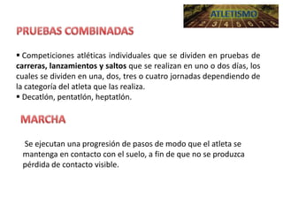  Competiciones atléticas individuales que se dividen en pruebas de
carreras, lanzamientos y saltos que se realizan en uno o dos días, los
cuales se dividen en una, dos, tres o cuatro jornadas dependiendo de
la categoría del atleta que las realiza.
 Decatlón, pentatlón, heptatlón.

Se ejecutan una progresión de pasos de modo que el atleta se
mantenga en contacto con el suelo, a fin de que no se produzca
pérdida de contacto visible.

 