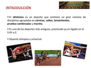  El atletismo es un deporte que contiene un gran número de
disciplinas agrupadas en carreras, saltos, lanzamientos,
pruebas combinadas y marcha.
 Es uno de los deportes más antiguos, practicado ya en Egipto en el
S.XV a.C.
 Deporte olímpico y universal.

 