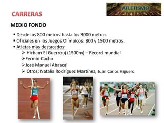 MEDIO FONDO
 Desde los 800 metros hasta los 3000 metros
 Oficiales en los Juegos Olímpicos: 800 y 1500 metros.
 Atletas más destacados:
 Hicham El Guerrouj (1500m) – Récord mundial
Fermín Cacho
José Manuel Abascal
 Otros: Natalia Rodríguez Martínez, Juan Carlos Higuero.

 