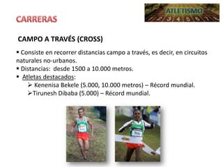 CAMPO A TRAVÉS (CROSS)
 Consiste en recorrer distancias campo a través, es decir, en circuitos
naturales no-urbanos.
 Distancias: desde 1500 a 10.000 metros.
 Atletas destacados:
 Kenenisa Bekele (5.000, 10.000 metros) – Récord mundial.
Tirunesh Dibaba (5.000) – Récord mundial.

 