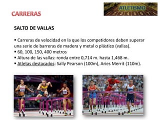SALTO DE VALLAS
 Carreras de velocidad en la que los competidores deben superar
una serie de barreras de madera y metal o plástico (vallas).
 60, 100, 150, 400 metros
 Altura de las vallas: ronda entre 0,714 m. hasta 1,468 m.
 Atletas destacados: Sally Pearson (100m), Aries Merrit (110m).

 