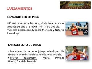 LANZAMIENTO DE PESO
 Consiste en propulsar una sólida bola de acero
a través del aire a la máxima distancia posible.
 Atletas destacados: Manolo Martínez y Natalya
Lisovskaya.

LANZAMIENTO DE DISCO
 Consiste en lanzar un objeto pesado de sección
circular denominado disco lo más lejos posible.
 Atletas
destacados:
Mario
Pestano
García, Gabriele Reinsch.

 