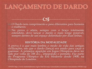 
 O Dardo tem comprimento e peso diferentes para homens
e mulheres;
 Na prova o atleta, sempre com o braço totalmente
estendido, deve lançar o dardo o mais longe possível,
sempre dentro de um espaço delimitado por duas linhas.
HISTÓRIA DA MODALIDADE
A prova é a que mais lembra o modo de vida das antigas
civilizações, em que o dardo (lança) era usado para caçar e
guerrear. A primeira aparição em Jogos Olímpicos deve ter
sido por volta de 708 d.C., integrando o pentatlo. Faz parte
do Programa Olímpico da Era Moderna desde 1908, na
Olimpíada de Londres.
FONTE: http://www.clubedeatletismo.org.br/bmf-bovespa/curiosidades/arremesso-e-lancamentos-193118-1.asp
 