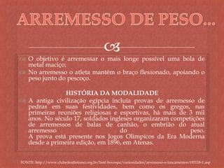 
 O objetivo é arremessar o mais longe possível uma bola de
metal maciço;
 No arremesso o atleta mantém o braço flexionado, apoiando o
peso junto do pescoço.
HISTÓRIA DA MODALIDADE
 A antiga civilização egípcia incluía provas de arremesso de
pedras em suas festividades, bem como os gregos, nas
primeiras reuniões religiosas e esportivas, há mais de 3 mil
anos. No século 17, soldados ingleses organizaram competições
de arremessos de balas de canhão, o embrião do atual
arremesso do peso.
A prova está presente nos Jogos Olímpicos da Era Moderna
desde a primeira edição, em 1896, em Atenas.
FONTE: http://www.clubedeatletismo.org.br/bmf-bovespa/curiosidades/arremesso-e-lancamentos-193118-1.asp
 