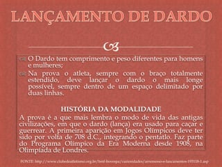 
 O Dardo tem comprimento e peso diferentes para homens
e mulheres;
 Na prova o atleta, sempre com o braço totalmente
estendido, deve lançar o dardo o mais longe
possível, sempre dentro de um espaço delimitado por
duas linhas.
HISTÓRIA DA MODALIDADE
A prova é a que mais lembra o modo de vida das antigas
civilizações, em que o dardo (lança) era usado para caçar e
guerrear. A primeira aparição em Jogos Olímpicos deve ter
sido por volta de 708 d.C., integrando o pentatlo. Faz parte
do Programa Olímpico da Era Moderna desde 1908, na
Olimpíada de Londres.
FONTE: http://www.clubedeatletismo.org.br/bmf-bovespa/curiosidades/arremesso-e-lancamentos-193118-1.asp
 