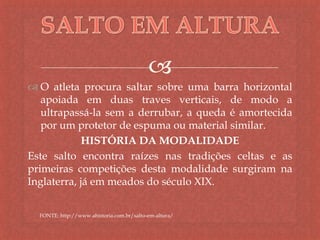 
 O atleta procura saltar sobre uma barra horizontal
apoiada em duas traves verticais, de modo a
ultrapassá-la sem a derrubar, a queda é amortecida
por um protetor de espuma ou material similar.
HISTÓRIA DA MODALIDADE
Este salto encontra raízes nas tradições celtas e as
primeiras competições desta modalidade surgiram na
Inglaterra, já em meados do século XIX.
FONTE: http://www.ahistoria.com.br/salto-em-altura/
 