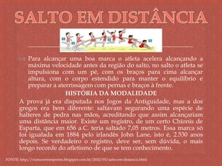 
 Para alcançar uma boa marca o atleta acelera alcançando a
máxima velocidade antes da região do salto, no salto o atleta se
impulsiona com um pé, com os braços para cima alcançar
altura, com o corpo estendido para manter o equilíbrio e
preparar a aterrissagem com pernas e braços à frente.
HISTÓRIA DA MODALIDADE
A prova já era disputada nos Jogos da Antiguidade, mas a dos
gregos era bem diferente: saltavam segurando uma espécie de
halteres de pedra nas mãos, acreditando que assim alcançariam
uma distância maior. Existe um registro, de um certo Chionis de
Esparta, que em 656 a.C. teria saltado 7,05 metros. Essa marca só
foi igualada em 1884 pelo irlandês John Lane, isto é, 2.530 anos
depois. Se verdadeiro o registro, deve ser, sem dúvida, o mais
longo recorde do atletismo de que se tem conhecimento.
FONTE: http://rumocertoesportes.blogspot.com.br/2010/03/salto-em-distancia.html
 