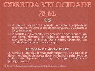 
 A prática regular da corrida aumenta a capacidade
respiratória, melhora a circulação sanguínea e aumenta a
força muscular.
 A corrida é, na verdade, uma secessão de pequenos saltos.
Ao correr, elevamos os joelhos ao mesmo tempo que
movimentamos os braços. Desta forma, obteremos um
rápido deslocamento o nosso corpo.
HISTÓRIA DA MODALIDADE
A corrida é uma das formas mais primitivas de exercício e
dever ter surgido da necessidade dos homens primitivos de
andar mais depressa para fugir de alguns perigos ou
perseguir a caça.
FONTE: http://educacaofisicanamente.blogspot.com.br/2012/04/atletismo-corrida.html
 