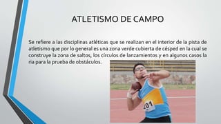 ATLETISMO DE CAMPO
Se refiere a las disciplinas atléticas que se realizan en el interior de la pista de
atletismo que por lo general es una zona verde cubierta de césped en la cual se
construye la zona de saltos, los círculos de lanzamientos y en algunos casos la
ria para la prueba de obstáculos.
 