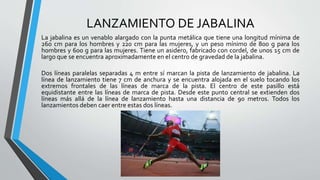 LANZAMIENTO DE JABALINA
La jabalina es un venablo alargado con la punta metálica que tiene una longitud mínima de
260 cm para los hombres y 220 cm para las mujeres, y un peso mínimo de 800 g para los
hombres y 600 g para las mujeres. Tiene un asidero, fabricado con cordel, de unos 15 cm de
largo que se encuentra aproximadamente en el centro de gravedad de la jabalina.
Dos líneas paralelas separadas 4 m entre sí marcan la pista de lanzamiento de jabalina. La
línea de lanzamiento tiene 7 cm de anchura y se encuentra alojada en el suelo tocando los
extremos frontales de las líneas de marca de la pista. El centro de este pasillo está
equidistante entre las líneas de marca de pista. Desde este punto central se extienden dos
líneas más allá de la línea de lanzamiento hasta una distancia de 90 metros. Todos los
lanzamientos deben caer entre estas dos líneas.
 
