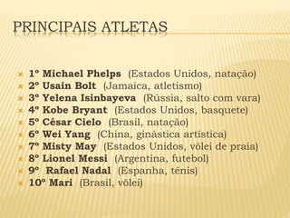 PRINCIPAIS ATLETAS 
 1º Michael Phelps (Estados Unidos, natação) 
 2º Usain Bolt (Jamaica, atletismo) 
 3º Yelena Isinbayeva (Rússia, salto com vara) 
 4º Kobe Bryant (Estados Unidos, basquete) 
 5º César Cielo (Brasil, natação) 
 6º Wei Yang (China, ginástica artística) 
 7º Misty May (Estados Unidos, vôlei de praia) 
 8º Lionel Messi (Argentina, futebol) 
 9º Rafael Nadal (Espanha, tênis) 
 10º Mari (Brasil, vôlei) 
 