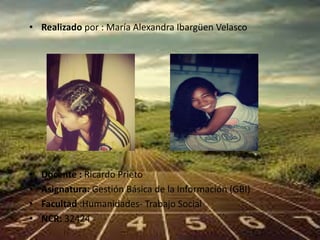 • Realizado por : María Alexandra Ibargüen Velasco 
• Docente : Ricardo Prieto 
• Asignatura: Gestión Básica de la Información (GBI) 
• Facultad :Humanidades- Trabajo Social 
• NCR: 32424 
