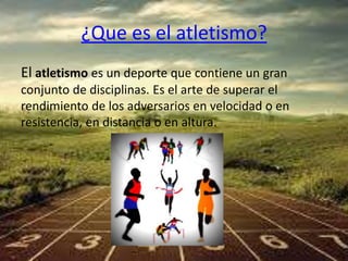 ¿Que es el atletismo? 
El atletismo es un deporte que contiene un gran 
conjunto de disciplinas. Es el arte de superar el 
rendimiento de los adversarios en velocidad o en 
resistencia, en distancia o en altura. 
 
