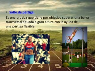• Salto de pértiga: 
Es una prueba que tiene por objetivo superar una barra 
transversal situada a gran altura con la ayuda de 
una pértiga flexible 
 