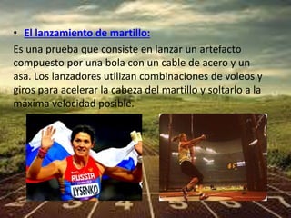 • El lanzamiento de martillo: 
Es una prueba que consiste en lanzar un artefacto 
compuesto por una bola con un cable de acero y un 
asa. Los lanzadores utilizan combinaciones de voleos y 
giros para acelerar la cabeza del martillo y soltarlo a la 
máxima velocidad posible. 
 