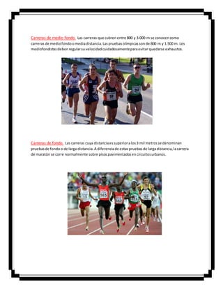 Carreras de medio fondo. Las carreras que cubrenentre 800 y 3.000 m se conocencomo
carreras de mediofondoomediadistancia.Laspruebasolímpicassonde 800 m y 1.500 m. Los
mediofondistasdebenregularsuvelocidadcuidadosamenteparaevitar quedarse exhaustos.
Carreras de fondo. Las carreras cuya distanciaessuperioralos3 mil metrosse denominan
pruebasde fondoo de larga distancia.A diferenciade estaspruebasde largadistancia,lacarrera
de maratón se corre normalmente sobre pisospavimentadosencircuitosurbanos.
 