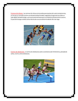 Carreras de relevos. Las carreras de relevossonpruebasparaequiposde cuatrocomponentes,
enlas que un corredorrecorre una distanciadeterminada,luegopasaal siguiente corredorun
tuborígido llamadotestigo,yasísucesivamentehastaque se completaladistanciade lacarrera.
El pase del testigose debe realizardentrode unazonadeterminadade 18 m de largo.
Carrera de obstáculos. La carrera de obstáculoscubre una distanciade 3 kilómetros,jalonadade
vallas,unaría y otrosobstáculos.
 