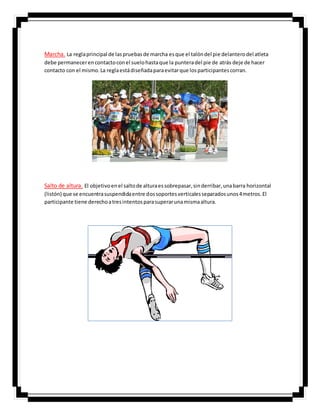 Marcha. La reglaprincipal de laspruebasde marcha esque el talóndel pie delanterodel atleta
debe permanecerencontactoconel suelohastaque la punteradel pie de atrás deje de hacer
contacto con el mismo.La reglaestádiseñadaparaevitarque losparticipantescorran.
Salto de altura. El objetivoenel saltode alturaessobrepasar,sinderribar,unabarra horizontal
(listón) que se encuentrasuspendidaentre dossoportesverticalesseparadosunos4metros.El
participante tiene derechoatresintentosparasuperarunamismaaltura.
 