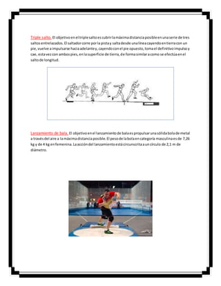 Triple salto. El objetivoenel triplesaltoescubrirlamáximadistanciaposibleenunaserie de tres
saltosentrelazados.El saltadorcorre porla pistay saltadesde unalíneacayendoentierracon un
pie,vuelve aimpulsarse haciaadelantey,cayendoconel pie opuesto,tomael definitivoimpulsoy
cae, estavezcon ambospies,enlasuperficie de tierra,de formasimilaracomo se efectúaenel
saltode longitud.
Lanzamiento de bala. El objetivoenel lanzamientode balaespropulsarunasólidabolade metal
a travésdel aire a lamáximadistanciaposible.El pesode labolaencategoría masculinaesde 7,26
kg y de 4 kg enfemenina.Laaccióndel lanzamientoestácircunscritaauncírculo de 2,1 m de
diámetro.
 