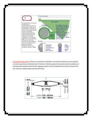 Lanzamiento de disco. El discoes unplatocon el borde y el centrode metal que se lanzadesde
un círculo que tiene undiámetrode 2,5 metros.El atletasujetael discoplanocontra losdedosyel
antebrazodel ladodel lanzamiento,luegogirasobre símismorápidamente ylanzael discoal aire
tras realizarunaadecuadaextensióndel brazo.
 