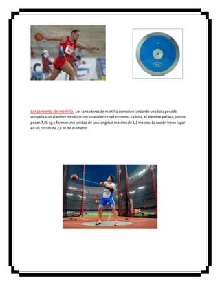 Lanzamiento de martillo. Los lanzadoresde martillocompitenlanzandounabolapesada
adosadaa unalambre metálicoconun asideroenel extremo.Labola,el alambre yel asa,juntos,
pesan7,26 kg y formanuna unidadde unalongitudmáximade 1,2 metros.La acción tiene lugar
enun círculo de 2,1 m de diámetro.
 