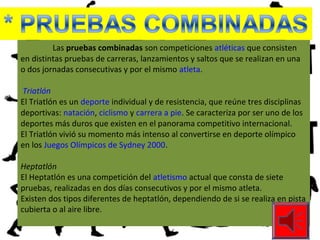 Las pruebas combinadas son competiciones atléticas que consisten
en distintas pruebas de carreras, lanzamientos y saltos que se realizan en una
o dos jornadas consecutivas y por el mismo atleta.
Triatlón
El Triatlón es un deporte individual y de resistencia, que reúne tres disciplinas
deportivas: natación, ciclismo y carrera a pie. Se caracteriza por ser uno de los
deportes más duros que existen en el panorama competitivo internacional.
El Triatlón vivió su momento más intenso al convertirse en deporte olímpico
en los Juegos Olímpicos de Sydney 2000.
Heptatlón
El Heptatlón es una competición del atletismo actual que consta de siete
pruebas, realizadas en dos días consecutivos y por el mismo atleta.
Existen dos tipos diferentes de heptatlón, dependiendo de si se realiza en pista
cubierta o al aire libre.
 