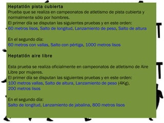 Heptatlón pista cubierta
Prueba que se realiza en campeonatos de atletismo de pista cubierta y
normalmente sólo por hombres.
El primer día se disputan las siguientes pruebas y en este orden:
60 metros lisos, Salto de longitud, Lanzamiento de peso, Salto de altura
En el segundo día:
60 metros con vallas, Salto con pértiga, 1000 metros lisos
Heptatlón aire libre
Esta prueba se realiza oficialmente en campeonatos de atletismo de Aire
Libre por mujeres.
El primer día se disputan las siguientes pruebas y en este orden:
100 metros vallas, Salto de altura, Lanzamiento de peso (4Kg),
200 metros lisos
En el segundo día:
Salto de longitud, Lanzamiento de jabalina, 800 metros lisos
 