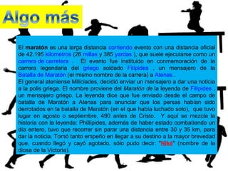 El maratón es una larga distancia corriendo evento con una distancia oficial
de 42.195 kilometros (26 millas y 385 yardas ), que suele ejecutarse como un
carrera de carretera . El evento fue instituido en conmemoración de la
carrera legendaria del griego soldado Filípides , un mensajero de la
Batalla de Maratón (el mismo nombre de la carrera) a Atenas .
El general ateniense Milíciades, decidió enviar un mensajero a dar una noticia
a la polis griega. El nombre proviene del Maratón de la leyenda de Filípides ,
un mensajero griego. La leyenda dice que fue enviado desde el campo de
batalla de Maratón a Atenas para anunciar que los persas habían sido
derrotados en la batalla de Maratón (en el que había luchado solo), que tuvo
lugar en agosto o septiembre, 490 antes de Cristo. Y aquí se mezcla la
historia con la leyenda: Phillípides, además de haber estado combatiendo un
día entero, tuvo que recorrer sin parar una distancia entre 30 y 35 km, para
dar la noticia. Tomó tanto empeño en llegar a su destino a la mayor brevedad
que, cuando llegó y cayó agotado, sólo pudo decir: "Niké" (nombre de la
diosa de la Victoria).
 