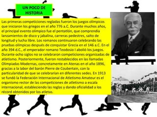 UN POCO DE
HISTORIA
Las primeras competiciones regladas fueron los juegos olímpicos
que iniciaron los griegos en el año 776 a.C. Durante muchos años,
el principal evento olímpico fue el pentatlón, que comprendía
lanzamientos de disco y jabalina, carreras pedestres, salto de
longitud y lucha libre. Los romanos continuaron celebrando las
pruebas olímpicas después de conquistar Grecia en el 146 a.C. En el
año 394 d.C., el emperador romano Teodosio I abolió los juegos.
Durante ocho siglos no se celebraron competiciones organizadas de
atletismo. Posteriormente, fueron restablecidos en las llamadas
Olimpiadas Modernas, concretamente en Atenas en el año 1896,
gracias a la labor del barón Pierre de Coubertain, con la
particularidad de que se celebrarían en diferentes sedes. En 1913
se fundó la Federación Internacional de Atletismo Amateur es el
organismo rector de las competiciones de atletismo a escala
internacional, estableciendo las reglas y dando oficialidad a los
récord obtenidos por los atletas.
 