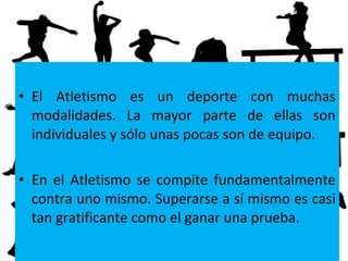 • El Atletismo es un deporte con muchas
modalidades. La mayor parte de ellas son
individuales y sólo unas pocas son de equipo.
• En el Atletismo se compite fundamentalmente
contra uno mismo. Superarse a sí mismo es casi
tan gratificante como el ganar una prueba.
 
