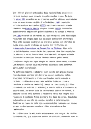 Em 1834 um grupo de entusiastas desta nacionalidade alcançou os
mínimos exigíveis para competir em determinadas provas. Também
no século XIX se realizaram as primeiras reuniões atléticas universitárias
entre as universidades de Oxford e Cambridge (1864), o primeiro
encontro nacional em Londres (1866) e o primeiro encontro amador
celebrado nosEstados Unidos em pista coberta (1868). O atletismo
posteriormente adquiriu um grande seguimento na Europa e América.
Em 1896 iniciaram-se em Atenas os Jogos Olímpicos, uma modificação
restaurada dos antigos jogos que os gregos celebravam em Olímpia.
Mais tarde os jogos celebraram-se em vários países com intervalos de
quatro anos, exceto em tempo de guerra. Em 1912 fundou-se
a Associação Internacional de Federações de Atletismo. Com sede
central de Londres, a associação é o organismo reitor das competições
de atletismo a escala internacional, estabelecendo as regras e dando
oficialidade às melhores marcas mundiais obtidas pelos atletas.
O atletismo surgiu nos Jogos Antigos da Grécia. Desde então, o homem
vem tentando superar seus movimentos essenciais como caminhar,
correr, saltar e arremessar.
Na definição moderna, o atletismo é um esporte com provas de pista
(corridas rasas, corridas com barreiras ou com obstáculos, saltos,
arremesso, lançamentos e provas combinadas, como o decatlo e
heptatlo); corridas de rua (nas mais variadas distâncias, como a
maratona e corridas de montanha); provas de cross country (corridas
com obstáculos naturais ou artificiais); e marcha atlética. Considerado o
esporte-base, por testar todas as característica básicas do homem, o
atletismo não se limita somente à resistência física, mas integra essa
resistência à habilidade física. Comporta três tipos de provas, disputadas
individualmente que são as corridas, os saltos e os lançamentos.
Conforme as regras de cada jogo, as competições realizadas em equipes
somam pontos que seus membros obtêm em cada uma das
modalidades.
As corridas rasas de velocidade e revezamento são antigas. As corridas
com obstáculos, que podem ser naturais ou artificiais, juntamente com as
 