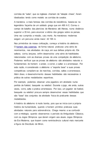 corridas de “sabe”, que os ingleses chamam de “steeple chass”, foram
idealizadas tendo como modelo as corridas de cavalos.
A maratona, a mais famosa das corridas de resistência, baseia-se na
legendária façanha de um soldado grego que em 490 A C. Correu o
campo de batalha das planícies de Maratona até Atenas, numa distância
superior a 35 km, para anunciar a vitória dos gregos sobre os persas.
Uma vez cumprida a missão, caiu morto. As maratonas modernas
exigem um percurso ainda maior: 42 195 m.
Nos primórdios de nossa civilização, começa a história do atletismo.
O homem das cavernas, de forma natural, praticava uma série de
movimentos, nas atividades de caça, em sua defesa própria etc. Ele
saltava, corria, lançava, enfim desenvolvia uma série de habilidades
relacionadas com as diversas provas de uma competição de atletismo.
Podemos verificar que as provas de atletismo são atividades naturais e
fundamentais do homem: o andar, o correr, o saltar e o arremessar. Por
esta razão, é considerado o atletismo o “esporte base” e suas provas
competitivas compõem-se de marchas, corridas, saltos e arremessos.
Além disso, o desenvolvimento dessas habilidades são necessárias à
prática de outras modalidades esportivas.
Por exemplo, podemos observar uma jogadora em atividade numa
partida de futebol, basquete ou voleibol. Durante o jogo, ele anda, outras
vezes, corre, salta e pratica arremessos. Por isso, um jogador de futebol,
basquete ou voleibol procura sempre desenvolver essas habilidades que
são “base” dos conjuntos de atividade física do praticante dessas
modalidades.
A história do atletismo é muito bonita, pois que se inicia com a própria
história da humanidade, quando o homem primitivo praticava suas
atividades naturais para sobrevivência. Chega mesmo a se confundir
com a mitologia, quando observamos o período da Antiguidade Clássica,
com os Jogos Olímpicos que deram origem aos atuais Jogos Olímpicos
da Era Moderna, que trazem como reminiscência cultural mais marcante
a figura de Discóbulo de Miron.
 