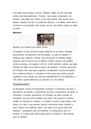 sinal dado para começar a prova. Qualquer atleta que dê uma falsa
partida será desclassificado. Contudo, nas provas combinadas (ex
decatlo) cada atleta tem direito a uma falsa partida. Nas provas mais
longas a partida não tem um papel tão decisivo, e os atletas saem para a
corrida em uma posição mais natural, em pé, sem poder colocar as mãos
no chão.
Maratona
Maratona dos Fuzileiros dos Estados Unidos.
A maratona é uma corrida de longa distância ou de fundo, realizada
parcialmente ou totalmente fora do estádio, ou seja em estrada. A
distância que, segundo a lenda, teria percorrido um soldado grego,
Filípides, para anunciar que os helenos haviam vencido uma batalha
contra os persas, era superior a 35 km. Conta também a lenda, que após
Filípides ter dado a sua notícia morreu de exaustão. O trecho percorrido
por Filípides teria sido entre a planície de Maratona (o local da batalha)
até a cidade de Atenas. A maratona é uma prova que envolve grande
resistência física, sendo seu percurso estabelecido em 42 quilômetros e
195 metros (aceite tolerância por excesso de + 42 metros).
Lançamentos
As disciplinas oficiais de lançamento envolvem o arremesso de peso, o
lançamento de martelo, o lançamento de disco e lançamento do dardo. O
arremesso no Brasil, lançamento em Portugal, de peso consiste no
arremesso de uma esfera metálica que pesa 7,26 kg para os homens
adultos e 4 kg para as mulheres. O martelo é similar a essa esfera, mas
possui um cabo, o que permite imprimir movimento linear à esfera e
assim atingir uma distância maior. Já o disco é um pouco mais leve,
pesando 1 quilograma para as mulheres e 2 quilogramas para os
homens. E o dardo pesa 600 gramas para as mulheres e 800 gramas
para os homens.
 
