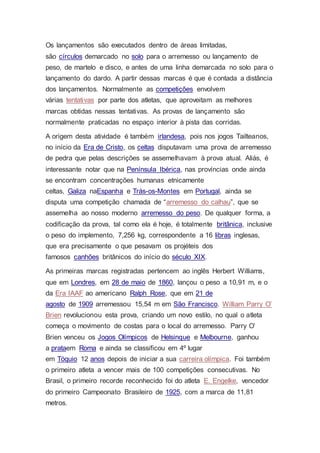 Os lançamentos são executados dentro de áreas limitadas,
são círculos demarcado no solo para o arremesso ou lançamento de
peso, de martelo e disco, e antes de uma linha demarcada no solo para o
lançamento do dardo. A partir dessas marcas é que é contada a distância
dos lançamentos. Normalmente as competições envolvem
várias tentativas por parte dos atletas, que aproveitam as melhores
marcas obtidas nessas tentativas. As provas de lançamento são
normalmente praticadas no espaço interior à pista das corridas.
A origem desta atividade é também irlandesa, pois nos jogos Tailteanos,
no início da Era de Cristo, os celtas disputavam uma prova de arremesso
de pedra que pelas descrições se assemelhavam à prova atual. Aliás, é
interessante notar que na Península Ibérica, nas províncias onde ainda
se encontram concentrações humanas etnicamente
celtas, Galiza naEspanha e Trás-os-Montes em Portugal, ainda se
disputa uma competição chamada de “arremesso do calhau”, que se
assemelha ao nosso moderno arremesso do peso. De qualquer forma, a
codificação da prova, tal como ela é hoje, é totalmente britânica, inclusive
o peso do implemento, 7,256 kg, correspondente a 16 libras inglesas,
que era precisamente o que pesavam os projéteis dos
famosos canhões britânicos do início do século XIX.
As primeiras marcas registradas pertencem ao inglês Herbert Williams,
que em Londres, em 28 de maio de 1860, lançou o peso a 10,91 m, e o
da Era IAAF ao americano Ralph Rose, que em 21 de
agosto de 1909 arremessou 15,54 m em São Francisco. William Parry O’
Brien revolucionou esta prova, criando um novo estilo, no qual o atleta
começa o movimento de costas para o local do arremesso. Parry O’
Brien venceu os Jogos Olímpicos de Helsinque e Melbourne, ganhou
a prataem Roma e ainda se classificou em 4º lugar
em Tóquio 12 anos depois de iniciar a sua carreira olímpica. Foi também
o primeiro atleta a vencer mais de 100 competições consecutivas. No
Brasil, o primeiro recorde reconhecido foi do atleta E. Engelke, vencedor
do primeiro Campeonato Brasileiro de 1925, com a marca de 11,81
metros.
 