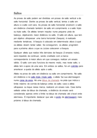 Saltos
As provas de salto podem ser divididas em provas de salto vertical e de
salto horizontal. Dentre as provas de salto vertical, temos o salto em
altura e o salto com vara. As provas de salto horizontal envolvem o salto
em distância chamado também de salto em comprimento e o salto triplo
ou triplo salto. Os atletas tomam impulso numa pequena pista de
balanço, objetivando maior distância no salto. O salto em altura, que tem
por objetivo ultrapassar uma barra horizontal (fasquia), é realizado
mediante tentativas. A fasquia é colocada em determinada altura à qual
os atletas devem tentar saltar. Se conseguirem, os atletas progridem
para a próxima altura a que os Juízes colocarem a fasquia.
Qualquer atleta que realize três derrubes da fasquia (3 ensaios nulos),
será impedido de continuar, sendo creditado com a marca
correspondente à maior altura em que conseguiu realizar um ensaio
válido. O salto com vara funciona do mesmo modo, mas neste salto, o
atleta tem o apoio de uma vara. Em ambos os saltos, há um colchão para
amortecer a queda do atleta após o salto.
Atleta na prova de salto em distância ou salto em comprimento. No salto
em distância e no salto triplo / triplo salto, o atleta faz sua aterrissagem
numa caixa de areia. Há uma tábua de chamada na pista que indica o
limite máximo de corrida de balanço antes do salto; caso o atleta
ultrapasse ou toque nessa marca, realizará um ensaio nulo. Caso tenha
saltado antes da tábua de chamada, a distância do ensaio será
considerada apenas entre o limite na tábua de chamada até o local onde
aterrissou. É importante destacar que vale o ponto de aterrissagem mais
próximo à tábua de chamada.
 