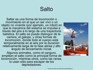 Salto
Saltar es una forma de locomoción o
movimiento en el que un ser vivo o un
objeto no viviente (por ejemplo, un robot) en
que la mecánica del sistema se impulsa a
través del aire a lo largo de una trayectoria
balística. El salto se puede distinguir de la
carrera, el galope, y otras formas de
locomoción, donde todo el cuerpo está
temporalmente en el aire por la duración
relativamente larga de la fase aérea y alto
ángulo de lanzamiento inicial.
Algunos animales, como el canguro,
emplean el salto como la principal forma de
locomoción, mientras otros, como las ranas,
lo usan sólo para escapar de los
depredadores.
Tomado de https://es.wikipedia.org/wiki/Atletismo
 