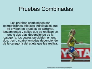Pruebas Combinadas
Las pruebas combinadas son
competiciones atléticas individuales que
se dividen en pruebas de carreras,
lanzamientos y saltos que se realizan en
uno o dos días dependiendo de la
categoría, los cuales se dividen en una,
dos, tres o cuatro jornadas dependiendo
de la categoría del atleta que las realiza.
Tomado de https://es.wikipedia.org/wiki/Atletismo
 