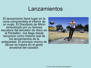 Lanzamientos
El lanzamiento tiene lugar en la
zona comprendida el interior de
un ovalo. El Discóbolo de Mirón
simbolizado por su famosa
escultura del lanzador de disco en
el Pentatlón, nos llega desde
temprano como historia real de
los lanzamientos de la
antigüedad. El principio mismo de
lanzar se inspira en el gesto
ancestral del cazador.
Tomado de https://es.wikipedia.org/wiki/Atletismo
 